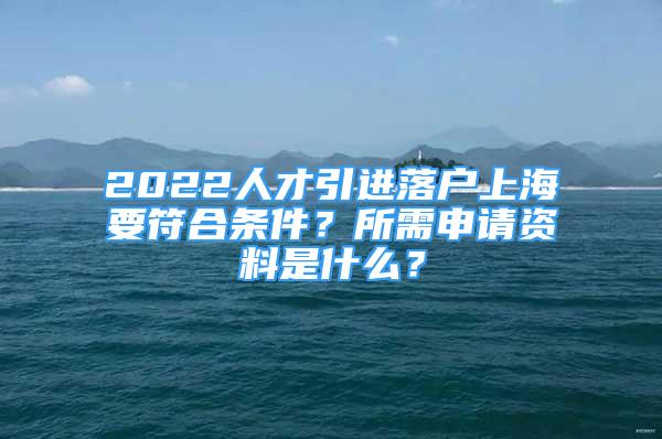 2022人才引進落戶上海要符合條件？所需申請資料是什么？