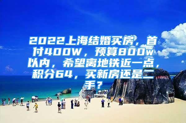 2022上海結(jié)婚買房，首付400W，預(yù)算800w以內(nèi)，希望離地鐵近一點(diǎn)，積分64，買新房還是二手？