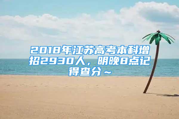 2018年江蘇高考本科增招2930人，明晚8點記得查分～