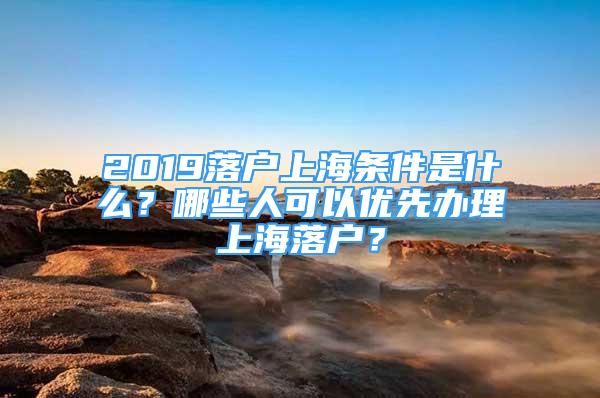 2019落戶上海條件是什么？哪些人可以優(yōu)先辦理上海落戶？