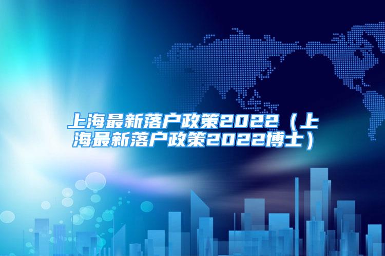 上海最新落戶政策2022（上海最新落戶政策2022博士）