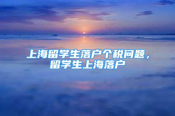 上海留學(xué)生落戶個稅問題，留學(xué)生上海落戶