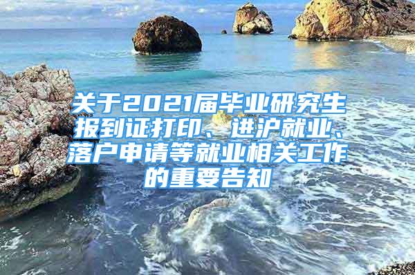 關于2021屆畢業(yè)研究生報到證打印、進滬就業(yè)、落戶申請等就業(yè)相關工作的重要告知