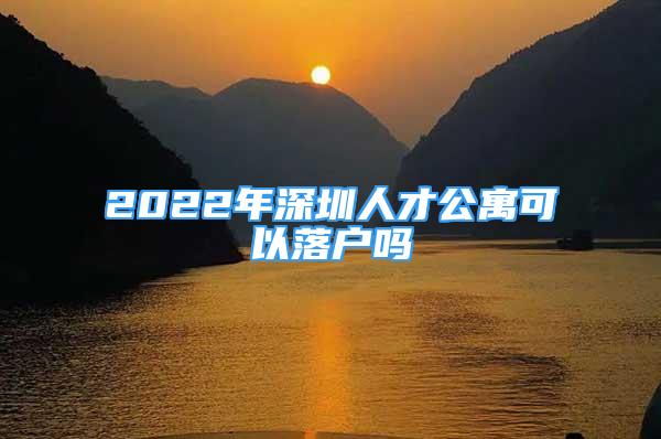 2022年深圳人才公寓可以落戶嗎