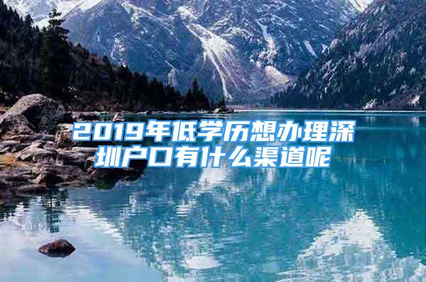 2019年低學(xué)歷想辦理深圳戶口有什么渠道呢