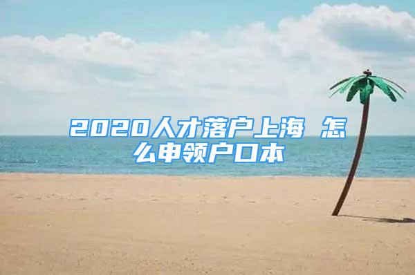 2020人才落戶上海 怎么申領(lǐng)戶口本