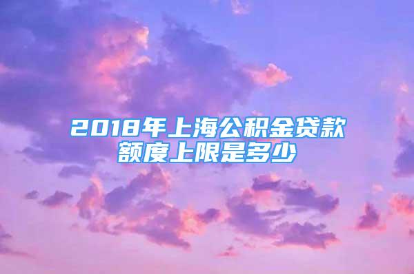 2018年上海公積金貸款額度上限是多少