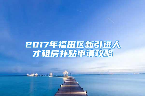 2017年福田區(qū)新引進人才租房補貼申請攻略