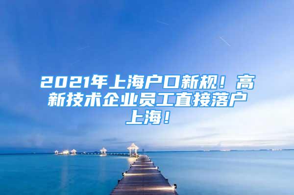 2021年上海戶口新規(guī)！高新技術(shù)企業(yè)員工直接落戶上海！