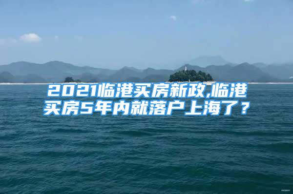 2021臨港買房新政,臨港買房5年內(nèi)就落戶上海了？