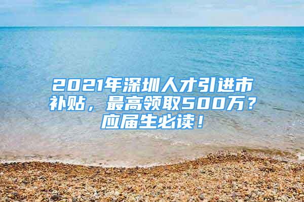 2021年深圳人才引進(jìn)市補(bǔ)貼，最高領(lǐng)取500萬？應(yīng)屆生必讀！