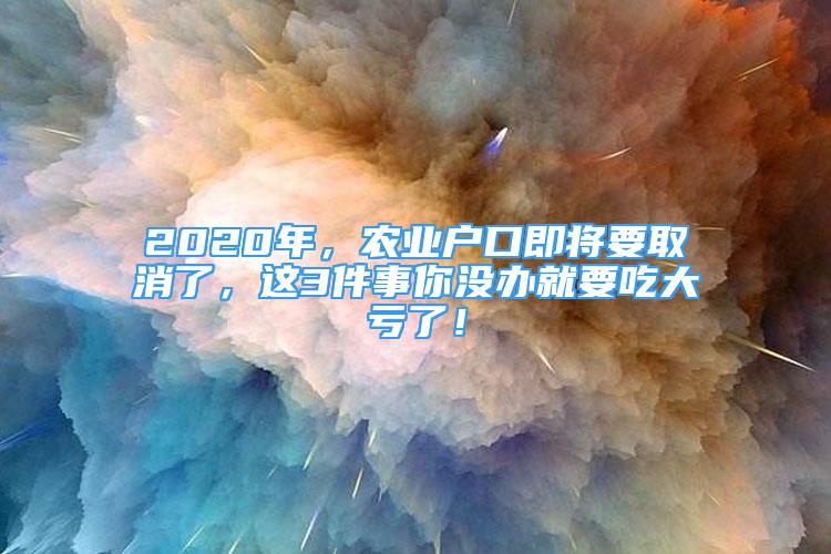 2020年，農(nóng)業(yè)戶口即將要取消了，這3件事你沒辦就要吃大虧了！