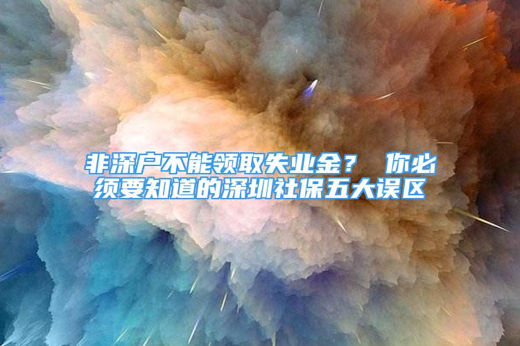 非深戶不能領(lǐng)取失業(yè)金？ 你必須要知道的深圳社保五大誤區(qū)