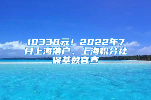 10338元！2022年7月上海落戶、上海積分社保基數(shù)官宣