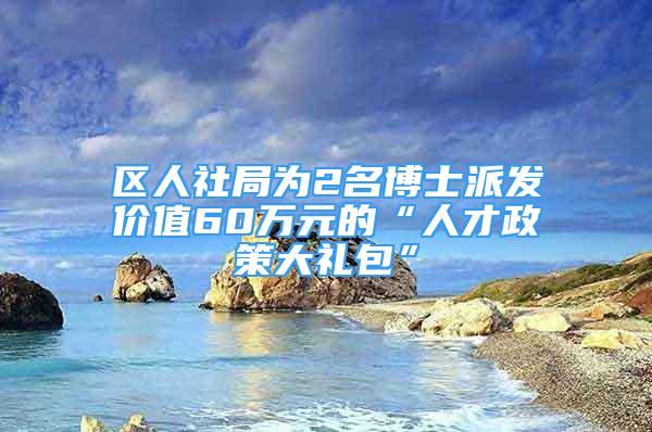 區(qū)人社局為2名博士派發(fā)價值60萬元的“人才政策大禮包”