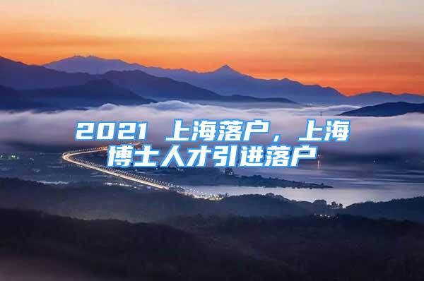 2021 上海落戶，上海博士人才引進(jìn)落戶