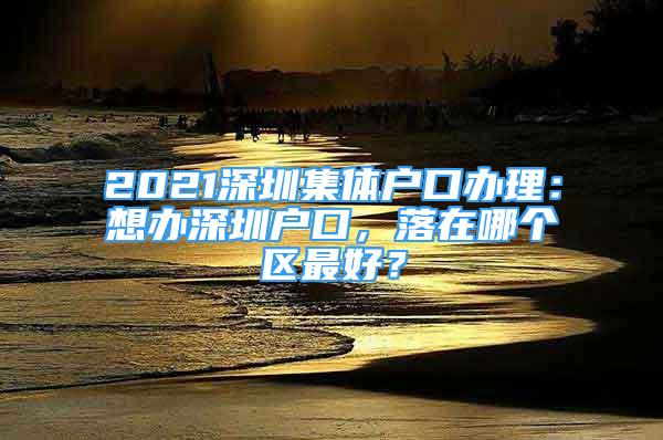 2021深圳集體戶口辦理：想辦深圳戶口，落在哪個(gè)區(qū)最好？