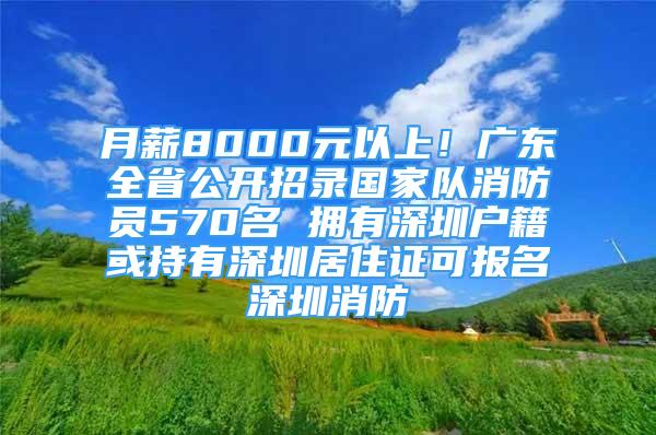 月薪8000元以上！廣東全省公開招錄國家隊消防員570名 擁有深圳戶籍或持有深圳居住證可報名深圳消防