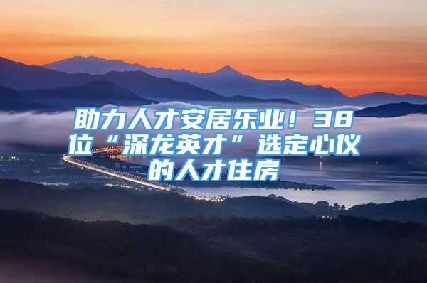 助力人才安居樂業(yè)！38位“深龍英才”選定心儀的人才住房