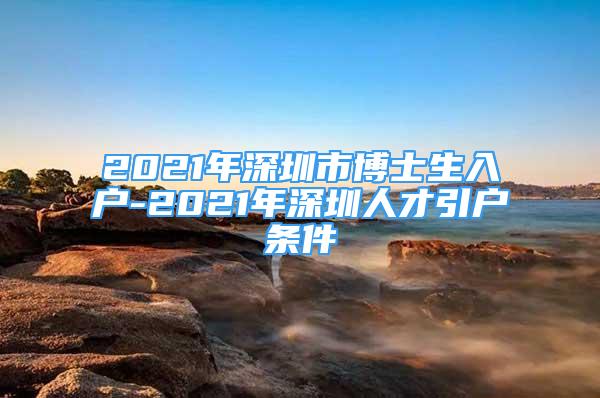 2021年深圳市博士生入戶-2021年深圳人才引戶條件