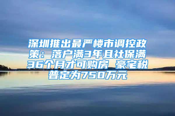 深圳推出最嚴樓市調控政策：落戶滿3年且社保滿36個月才可購房 豪宅稅普定為750萬元