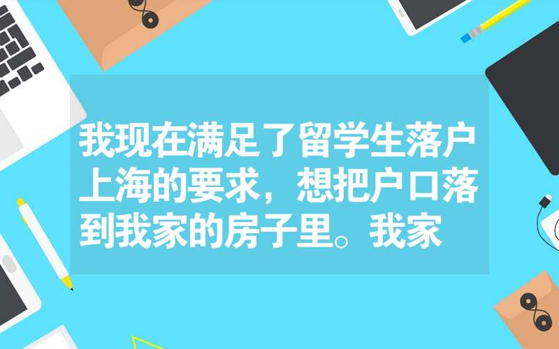 我現(xiàn)在滿足了留學(xué)生落戶上海的要求，想把戶口落到我家的房子里。我家