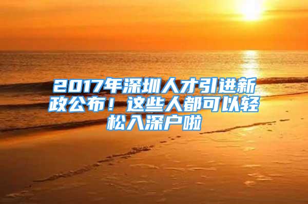 2017年深圳人才引進(jìn)新政公布！這些人都可以輕松入深戶啦