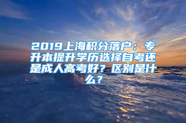 2019上海積分落戶：專升本提升學(xué)歷選擇自考還是成人高考好？區(qū)別是什么？