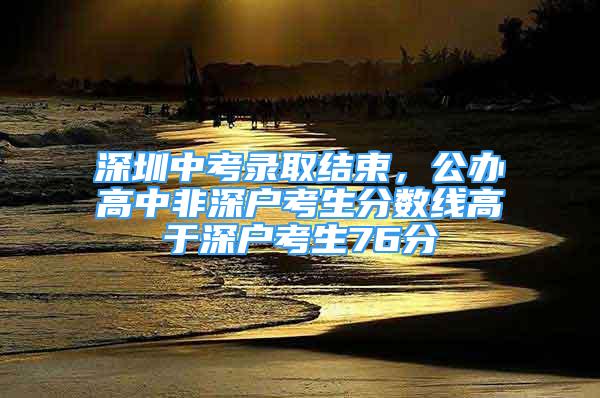 深圳中考錄取結(jié)束，公辦高中非深戶考生分?jǐn)?shù)線高于深戶考生76分