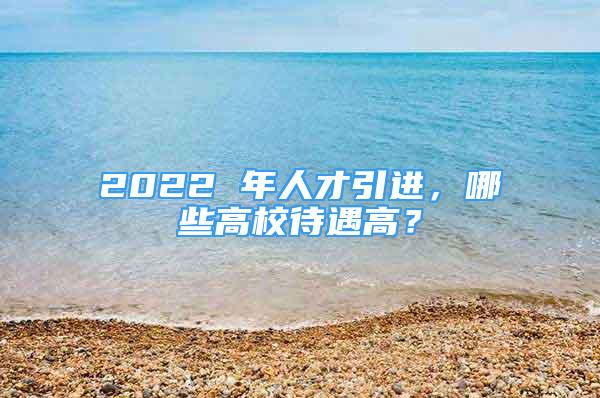 2022 年人才引進(jìn)，哪些高校待遇高？