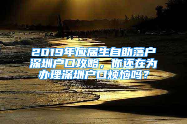 2019年應(yīng)屆生自助落戶深圳戶口攻略，你還在為辦理深圳戶口煩惱嗎？