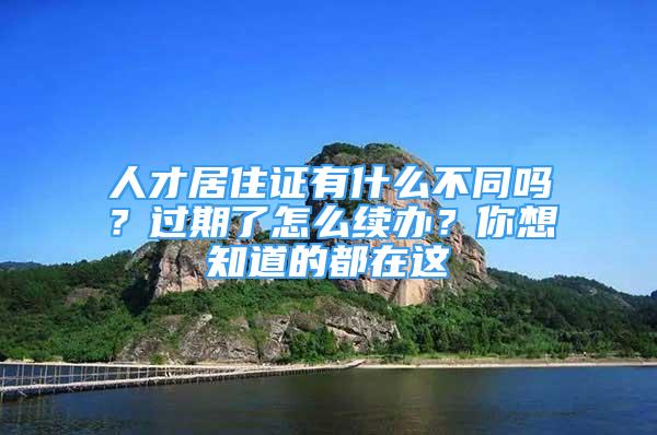 人才居住證有什么不同嗎？過(guò)期了怎么續(xù)辦？你想知道的都在這