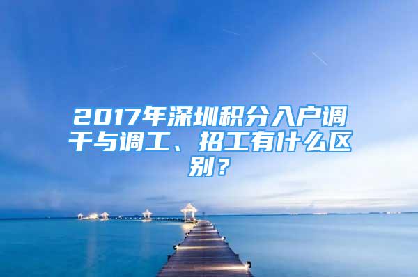 2017年深圳積分入戶調(diào)干與調(diào)工、招工有什么區(qū)別？