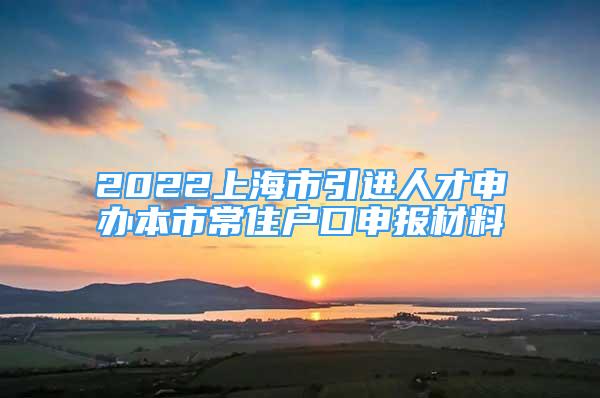 2022上海市引進(jìn)人才申辦本市常住戶(hù)口申報(bào)材料