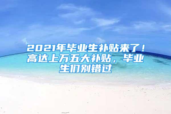 2021年畢業(yè)生補貼來了！高達上萬五大補貼，畢業(yè)生們別錯過