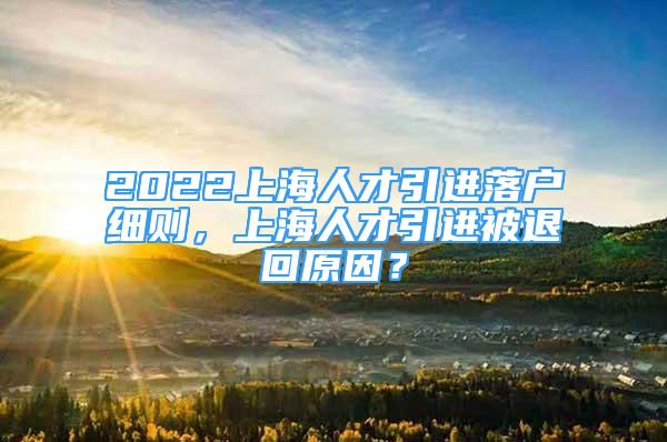 2022上海人才引進落戶細則，上海人才引進被退回原因？