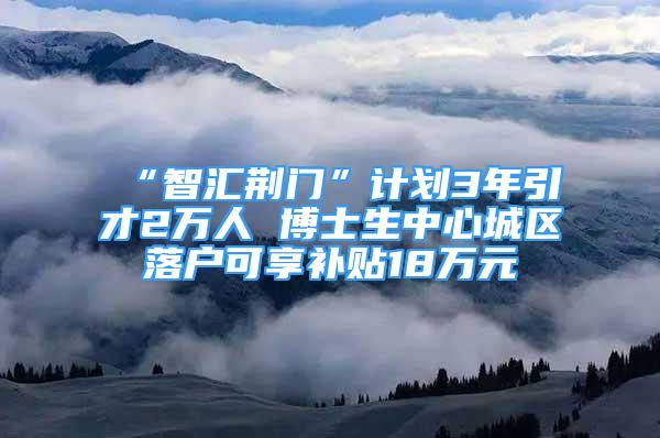 “智匯荊門”計劃3年引才2萬人 博士生中心城區(qū)落戶可享補貼18萬元