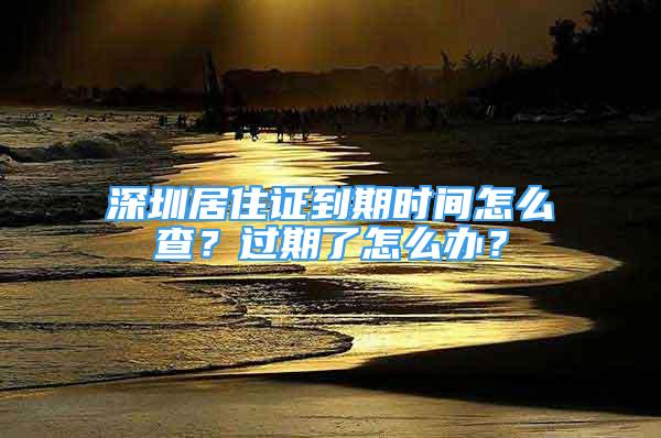 深圳居住證到期時間怎么查？過期了怎么辦？