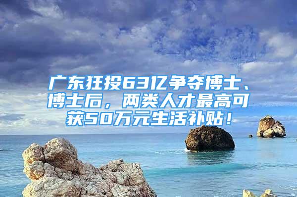 廣東狂投63億爭奪博士、博士后，兩類人才最高可獲50萬元生活補(bǔ)貼！