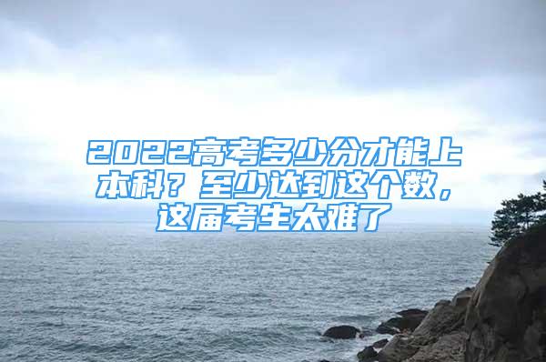 2022高考多少分才能上本科？至少達(dá)到這個(gè)數(shù)，這屆考生太難了