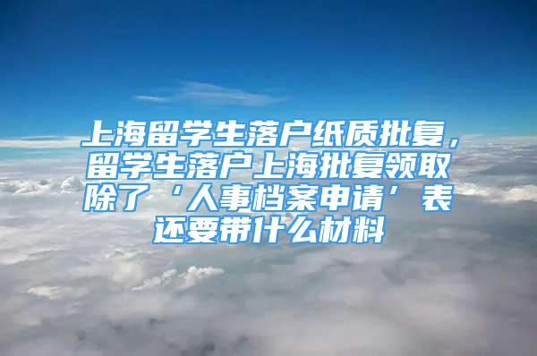 上海留學(xué)生落戶紙質(zhì)批復(fù)，留學(xué)生落戶上海批復(fù)領(lǐng)取除了‘人事檔案申請(qǐng)’表還要帶什么材料