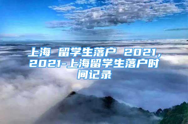 上海 留學(xué)生落戶 2021，2021-上海留學(xué)生落戶時間記錄