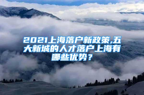 2021上海落戶新政策,五大新城的人才落戶上海有哪些優(yōu)勢？