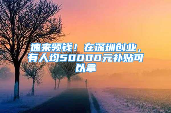 速來領(lǐng)錢！在深圳創(chuàng)業(yè)，有人均50000元補貼可以拿