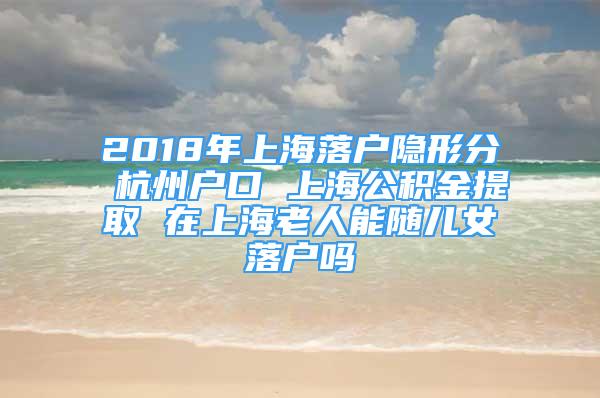 2018年上海落戶隱形分 杭州戶口 上海公積金提取 在上海老人能隨兒女落戶嗎