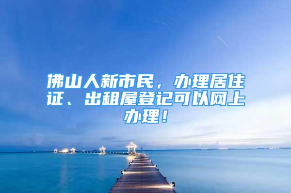 佛山人新市民，辦理居住證、出租屋登記可以網(wǎng)上辦理！