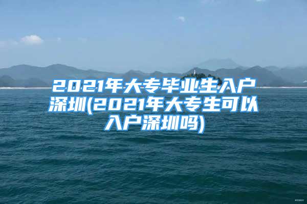 2021年大專(zhuān)畢業(yè)生入戶(hù)深圳(2021年大專(zhuān)生可以入戶(hù)深圳嗎)