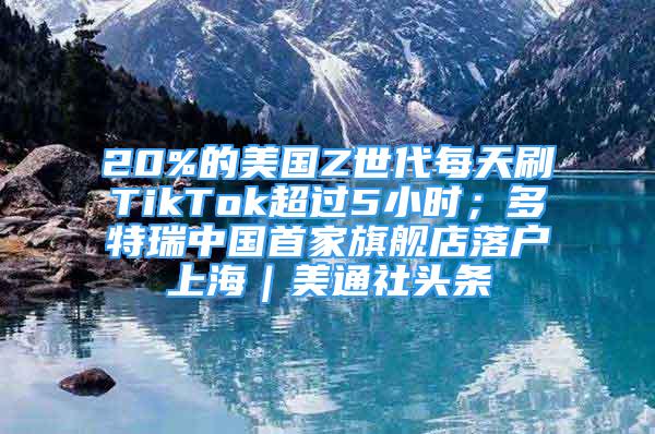 20%的美國Z世代每天刷TikTok超過5小時(shí)；多特瑞中國首家旗艦店落戶上海｜美通社頭條