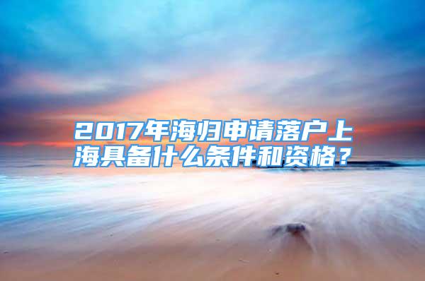 2017年海歸申請(qǐng)落戶上海具備什么條件和資格？