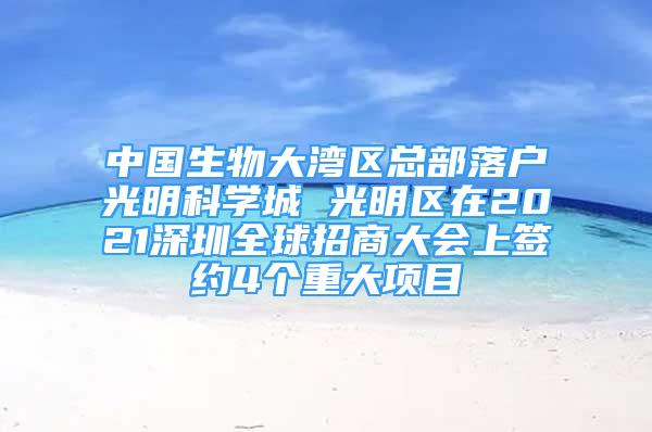 中國(guó)生物大灣區(qū)總部落戶光明科學(xué)城 光明區(qū)在2021深圳全球招商大會(huì)上簽約4個(gè)重大項(xiàng)目